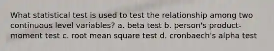 What statistical test is used to test the relationship among two continuous level variables? a. beta test b. person's product-moment test c. root mean square test d. cronbaech's alpha test