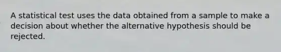 A statistical test uses the data obtained from a sample to make a decision about whether the alternative hypothesis should be rejected.