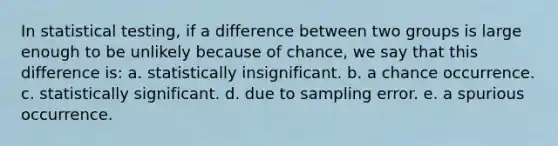 In statistical testing, if a difference between two groups is large enough to be unlikely because of chance, we say that this difference is: a. statistically insignificant. b. a chance occurrence. c. statistically significant. d. due to sampling error. e. a spurious occurrence.