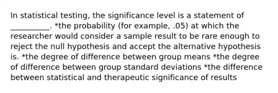 In statistical testing, the significance level is a statement of __________. *the probability (for example, .05) at which the researcher would consider a sample result to be rare enough to reject the null hypothesis and accept the alternative hypothesis is. *the degree of difference between group means *the degree of difference between group standard deviations *the difference between statistical and therapeutic significance of results