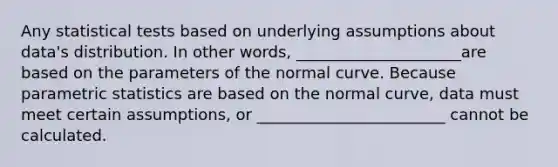 Any statistical tests based on underlying assumptions about data's distribution. In other words, _____________________are based on the parameters of the normal curve. Because parametric statistics are based on the normal curve, data must meet certain assumptions, or ________________________ cannot be calculated.