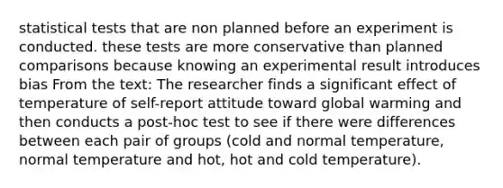 statistical tests that are non planned before an experiment is conducted. these tests are more conservative than planned comparisons because knowing an experimental result introduces bias From the text: The researcher finds a significant effect of temperature of self-report attitude toward global warming and then conducts a post-hoc test to see if there were differences between each pair of groups (cold and normal temperature, normal temperature and hot, hot and cold temperature).