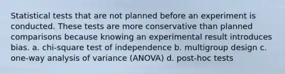 Statistical tests that are not planned before an experiment is conducted. These tests are more conservative than planned comparisons because knowing an experimental result introduces bias. a. chi-square test of independence b. multigroup design c. one-way analysis of variance (ANOVA) d. post-hoc tests