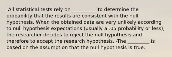 -All statistical tests rely on __________ to determine the probability that the results are consistent with the null hypothesis. When the obtained data are very unlikely according to null hypothesis expectations (usually a .05 probability or less), the researcher decides to reject the null hypothesis and therefore to accept the research hypothesis. -The _________ is based on the assumption that the null hypothesis is true.