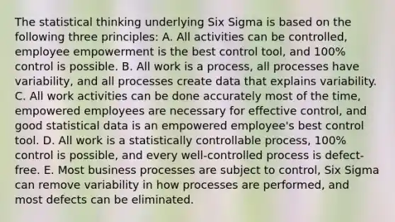 The statistical thinking underlying Six Sigma is based on the following three principles: A. All activities can be controlled, employee empowerment is the best control tool, and 100% control is possible. B. All work is a process, all processes have variability, and all processes create data that explains variability. C. All work activities can be done accurately most of the time, empowered employees are necessary for effective control, and good statistical data is an empowered employee's best control tool. D. All work is a statistically controllable process, 100% control is possible, and every well-controlled process is defect-free. E. Most business processes are subject to control, Six Sigma can remove variability in how processes are performed, and most defects can be eliminated.