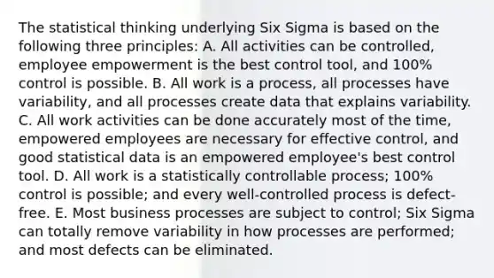 The statistical thinking underlying Six Sigma is based on the following three principles: A. All activities can be controlled, employee empowerment is the best control tool, and 100% control is possible. B. All work is a process, all processes have variability, and all processes create data that explains variability. C. All work activities can be done accurately most of the time, empowered employees are necessary for effective control, and good statistical data is an empowered employee's best control tool. D. All work is a statistically controllable process; 100% control is possible; and every well-controlled process is defect-free. E. Most business processes are subject to control; Six Sigma can totally remove variability in how processes are performed; and most defects can be eliminated.