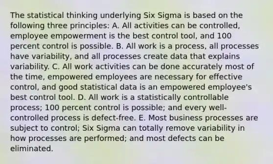 The statistical thinking underlying Six Sigma is based on the following three principles: A. All activities can be controlled, employee empowerment is the best control tool, and 100 percent control is possible. B. All work is a process, all processes have variability, and all processes create data that explains variability. C. All work activities can be done accurately most of the time, empowered employees are necessary for effective control, and good statistical data is an empowered employee's best control tool. D. All work is a statistically controllable process; 100 percent control is possible; and every well-controlled process is defect-free. E. Most business processes are subject to control; Six Sigma can totally remove variability in how processes are performed; and most defects can be eliminated.