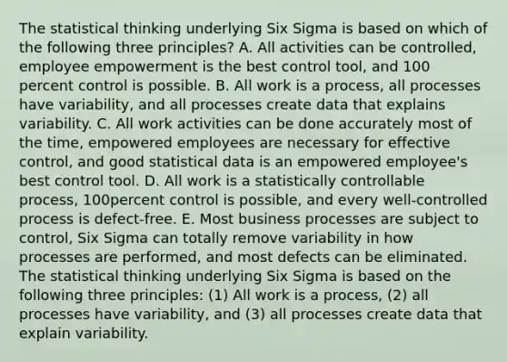 The statistical thinking underlying Six Sigma is based on which of the following three principles? A. All activities can be controlled, employee empowerment is the best control tool, and 100 percent control is possible. B. All work is a process, all processes have variability, and all processes create data that explains variability. C. All work activities can be done accurately most of the time, empowered employees are necessary for effective control, and good statistical data is an empowered employee's best control tool. D. All work is a statistically controllable process, 100percent control is possible, and every well-controlled process is defect-free. E. Most business processes are subject to control, Six Sigma can totally remove variability in how processes are performed, and most defects can be eliminated. The statistical thinking underlying Six Sigma is based on the following three principles: (1) All work is a process, (2) all processes have variability, and (3) all processes create data that explain variability.