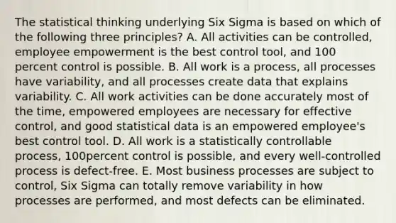 The statistical thinking underlying Six Sigma is based on which of the following three principles? A. All activities can be controlled, employee empowerment is the best control tool, and 100 percent control is possible. B. All work is a process, all processes have variability, and all processes create data that explains variability. C. All work activities can be done accurately most of the time, empowered employees are necessary for effective control, and good statistical data is an empowered employee's best control tool. D. All work is a statistically controllable process, 100percent control is possible, and every well-controlled process is defect-free. E. Most business processes are subject to control, Six Sigma can totally remove variability in how processes are performed, and most defects can be eliminated.