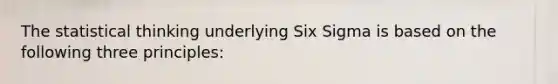 The statistical thinking underlying Six Sigma is based on the following three principles: