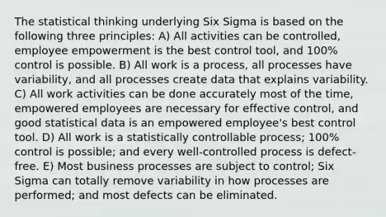 The statistical thinking underlying Six Sigma is based on the following three principles: A) All activities can be controlled, employee empowerment is the best control tool, and 100% control is possible. B) All work is a process, all processes have variability, and all processes create data that explains variability. C) All work activities can be done accurately most of the time, empowered employees are necessary for effective control, and good statistical data is an empowered employee's best control tool. D) All work is a statistically controllable process; 100% control is possible; and every well-controlled process is defect-free. E) Most business processes are subject to control; Six Sigma can totally remove variability in how processes are performed; and most defects can be eliminated.