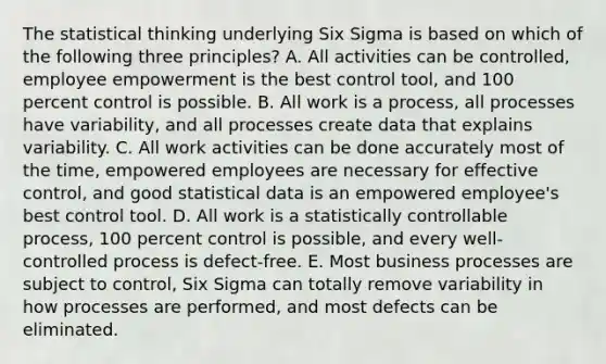 The statistical thinking underlying Six Sigma is based on which of the following three principles? A. All activities can be controlled, employee empowerment is the best control tool, and 100 percent control is possible. B. All work is a process, all processes have variability, and all processes create data that explains variability. C. All work activities can be done accurately most of the time, empowered employees are necessary for effective control, and good statistical data is an empowered employee's best control tool. D. All work is a statistically controllable process, 100 percent control is possible, and every well-controlled process is defect-free. E. Most business processes are subject to control, Six Sigma can totally remove variability in how processes are performed, and most defects can be eliminated.