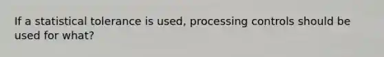 If a statistical tolerance is used, processing controls should be used for what?