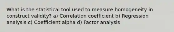 What is the statistical tool used to measure homogeneity in construct validity? a) Correlation coefficient b) Regression analysis c) Coefficient alpha d) Factor analysis