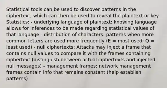 Statistical tools can be used to discover patterns in the ciphertext, which can then be used to reveal the plaintext or key Statistics: - underlying language of plaintext: knowing language allows for inferences to be made regarding statistical values of that language - distribution of characters: patterns when more common letters are used more frequently (E = most used; Q = least used) - null ciphertexts: Attacks may inject a frame that contains null values to compare it with the frames containing ciphertext (distinguish between actual ciphertexts and injected null messages) - management frames: network management frames contain info that remains constant (help establish patterns)