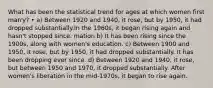 What has been the statistical trend for ages at which women first marry? • a) Between 1920 and 1940, it rose, but by 1950, it had dropped substantially.In the 1960s, it began rising again and hasn't stopped since. mation b) It has been rising since the 1900s, along with women's education. c) Between 1900 and 1950, it rose, but by 1950, it had dropped substantially. It has been dropping ever since. d) Between 1920 and 1940, it rose, but between 1950 and 1970, it dropped substantially. After women's liberation in the mid-1970s, it began to rise again.