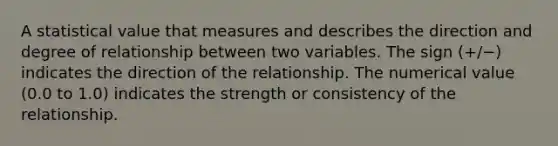 A statistical value that measures and describes the direction and degree of relationship between two variables. The sign (+/−) indicates the direction of the relationship. The numerical value (0.0 to 1.0) indicates the strength or consistency of the relationship.