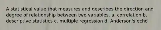 A statistical value that measures and describes the direction and degree of relationship between two variables. a. correlation b. descriptive statistics c. multiple regression d. Anderson's echo