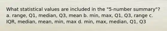 What statistical values are included in the "5-number summary"? a. range, Q1, median, Q3, mean b. min, max, Q1, Q3, range c. IQR, median, mean, min, max d. min, max, median, Q1, Q3