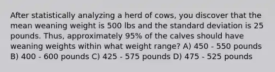 After statistically analyzing a herd of cows, you discover that the mean weaning weight is 500 lbs and the <a href='https://www.questionai.com/knowledge/kqGUr1Cldy-standard-deviation' class='anchor-knowledge'>standard deviation</a> is 25 pounds. Thus, approximately 95% of the calves should have weaning weights within what weight range? A) 450 - 550 pounds B) 400 - 600 pounds C) 425 - 575 pounds D) 475 - 525 pounds