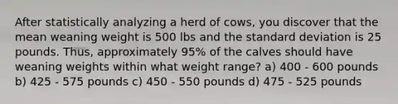 After statistically analyzing a herd of cows, you discover that the mean weaning weight is 500 lbs and the standard deviation is 25 pounds. Thus, approximately 95% of the calves should have weaning weights within what weight range? a) 400 - 600 pounds b) 425 - 575 pounds c) 450 - 550 pounds d) 475 - 525 pounds