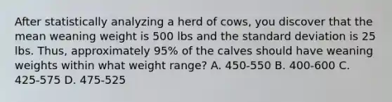 After statistically analyzing a herd of cows, you discover that the mean weaning weight is 500 lbs and the standard deviation is 25 lbs. Thus, approximately 95% of the calves should have weaning weights within what weight range? A. 450-550 B. 400-600 C. 425-575 D. 475-525