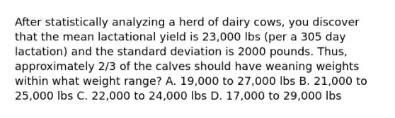 After statistically analyzing a herd of dairy cows, you discover that the mean lactational yield is 23,000 lbs (per a 305 day lactation) and the standard deviation is 2000 pounds. Thus, approximately 2/3 of the calves should have weaning weights within what weight range? A. 19,000 to 27,000 lbs B. 21,000 to 25,000 lbs C. 22,000 to 24,000 lbs D. 17,000 to 29,000 lbs