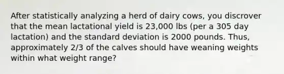 After statistically analyzing a herd of dairy cows, you discrover that the mean lactational yield is 23,000 lbs (per a 305 day lactation) and the standard deviation is 2000 pounds. Thus, approximately 2/3 of the calves should have weaning weights within what weight range?