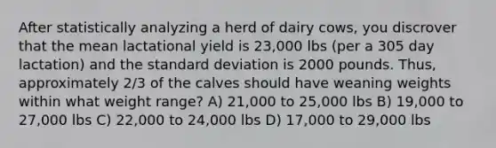 After statistically analyzing a herd of dairy cows, you discrover that the mean lactational yield is 23,000 lbs (per a 305 day lactation) and the <a href='https://www.questionai.com/knowledge/kqGUr1Cldy-standard-deviation' class='anchor-knowledge'>standard deviation</a> is 2000 pounds. Thus, approximately 2/3 of the calves should have weaning weights within what weight range? A) 21,000 to 25,000 lbs B) 19,000 to 27,000 lbs C) 22,000 to 24,000 lbs D) 17,000 to 29,000 lbs