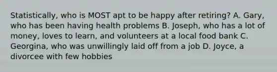 Statistically, who is MOST apt to be happy after retiring? A. Gary, who has been having health problems B. Joseph, who has a lot of money, loves to learn, and volunteers at a local food bank C. Georgina, who was unwillingly laid off from a job D. Joyce, a divorcee with few hobbies