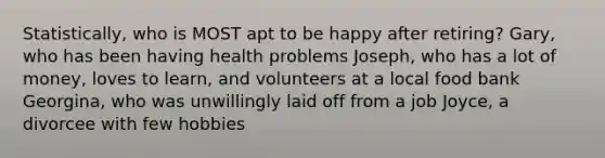 Statistically, who is MOST apt to be happy after retiring? Gary, who has been having health problems Joseph, who has a lot of money, loves to learn, and volunteers at a local food bank Georgina, who was unwillingly laid off from a job Joyce, a divorcee with few hobbies