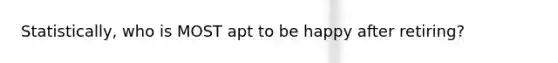 Statistically, who is MOST apt to be happy after retiring?
