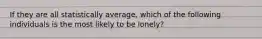 If they are all statistically average, which of the following individuals is the most likely to be lonely?