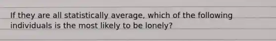 If they are all statistically average, which of the following individuals is the most likely to be lonely?