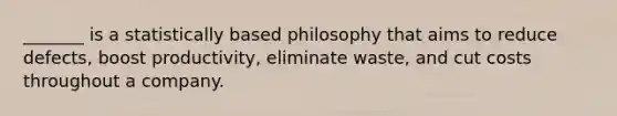 _______ is a statistically based philosophy that aims to reduce defects, boost productivity, eliminate waste, and cut costs throughout a company.