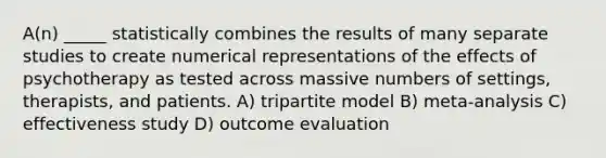 A(n) _____ statistically combines the results of many separate studies to create numerical representations of the effects of psychotherapy as tested across massive numbers of settings, therapists, and patients. A) tripartite model B) meta-analysis C) effectiveness study D) outcome evaluation