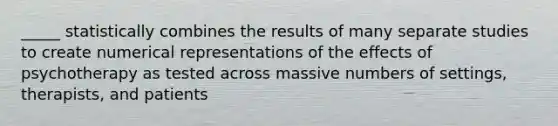 _____ statistically combines the results of many separate studies to create numerical representations of the effects of psychotherapy as tested across massive numbers of settings, therapists, and patients