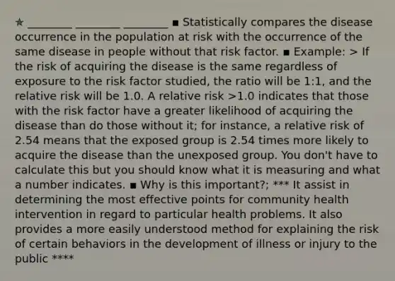 ✯ ________ ________ ________ ▪︎ Statistically compares the disease occurrence in the population at risk with the occurrence of the same disease in people without that risk factor. ▪︎ Example: > If the risk of acquiring the disease is the same regardless of exposure to the risk factor studied, the ratio will be 1:1, and the relative risk will be 1.0. A relative risk >1.0 indicates that those with the risk factor have a greater likelihood of acquiring the disease than do those without it; for instance, a relative risk of 2.54 means that the exposed group is 2.54 times more likely to acquire the disease than the unexposed group. You don't have to calculate this but you should know what it is measuring and what a number indicates. ▪︎ Why is this important?; *** It assist in determining the most effective points for community health intervention in regard to particular health problems. It also provides a more easily understood method for explaining the risk of certain behaviors in the development of illness or injury to the public ****