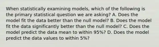 When statistically examining models, which of the following is the primary statistical question we are asking? A. Does the model fit the data better than the null model? B. Does the model fit the data significantly better than the null model? C. Does the model predict the data mean to within 95%? D. Does the model predict the data values to within 5%?