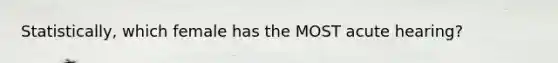 Statistically, which female has the MOST acute hearing?