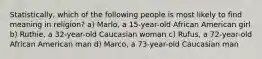 Statistically, which of the following people is most likely to find meaning in religion? a) Marlo, a 15-year-old African American girl b) Ruthie, a 32-year-old Caucasian woman c) Rufus, a 72-year-old African American man d) Marco, a 73-year-old Caucasian man