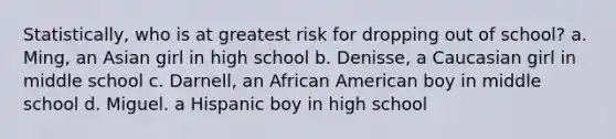 Statistically, who is at greatest risk for dropping out of school? a. Ming, an Asian girl in high school b. Denisse, a Caucasian girl in middle school c. Darnell, an African American boy in middle school d. Miguel. a Hispanic boy in high school