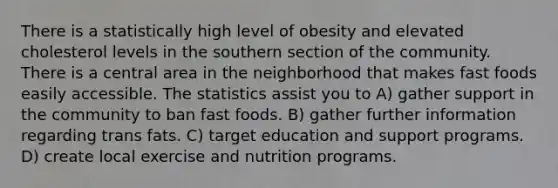 There is a statistically high level of obesity and elevated cholesterol levels in the southern section of the community. There is a central area in the neighborhood that makes fast foods easily accessible. The statistics assist you to A) gather support in the community to ban fast foods. B) gather further information regarding trans fats. C) target education and support programs. D) create local exercise and nutrition programs.