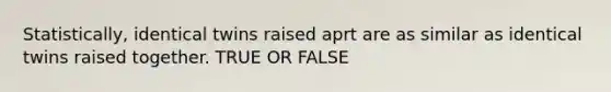 Statistically, identical twins raised aprt are as similar as identical twins raised together. TRUE OR FALSE