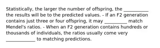 Statistically, the larger the number of offspring, the ___________ the results will be to the predicted values. - If an F2 generation contains just three or four offspring, it may __________ match Mendel's ratios. - When an F2 generation contains hundreds or thousands of individuals, the ratios usually come very _____________ to matching predictions.