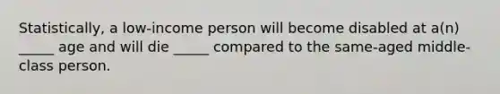 Statistically, a low-income person will become disabled at a(n) _____ age and will die _____ compared to the same-aged middle-class person.