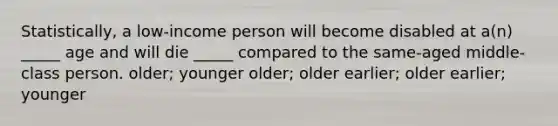 Statistically, a low-income person will become disabled at a(n) _____ age and will die _____ compared to the same-aged middle-class person. older; younger older; older earlier; older earlier; younger