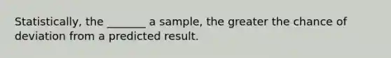 Statistically, the _______ a sample, the greater the chance of deviation from a predicted result.