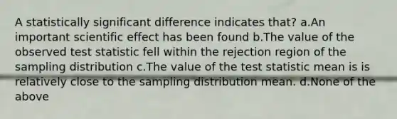 A statistically significant difference indicates that? a.An important scientific effect has been found b.The value of the observed test statistic fell within the rejection region of the sampling distribution c.The value of the test statistic mean is is relatively close to the sampling distribution mean. d.None of the above