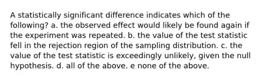 A statistically significant difference indicates which of the following? a. the observed effect would likely be found again if the experiment was repeated. b. the value of the test statistic fell in the rejection region of the sampling distribution. c. the value of the test statistic is exceedingly unlikely, given the null hypothesis. d. all of the above. e none of the above.